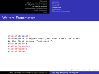 ¨
                                          Uberblick    ¨
                                                       Uberblick
                        L TEX und seine Geschichte
                        A
                                                       Werkzeuge
                     Ein L TEX-Dokument in K¨rze
                          A                     u
                                                       Pr¨ambel
                                                         a
                              Detaillierte Beispiele
                                                       Frontmatter
                     Verschiedene Dokumentarten
                                                       Mainmatter
                                 L TEX Ressourcen
                                  A
                                                       Allgemeine Kommandos
                                               Ende


Weitere Frontmatter



    begin { abstract }
   Philosophers disagree over just what makes the items
   in the first column ‘‘ Abstract ’ ’.
    end { abstract }
    ta bl e of co nt e nt s
    listoffigures
    listoftables




    Paul Cochrane cochrane@rrzn.uni-hannover.de        Eine L TEX Einf¨hrung f¨r die jDPG
                                                            A         u       u
 