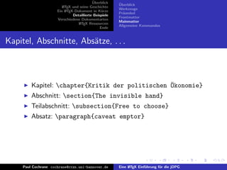 ¨
                                           Uberblick    ¨
                                                        Uberblick
                         L TEX und seine Geschichte
                         A
                                                        Werkzeuge
                      Ein L TEX-Dokument in K¨rze
                           A                     u
                                                        Pr¨ambel
                                                          a
                               Detaillierte Beispiele
                                                        Frontmatter
                      Verschiedene Dokumentarten
                                                        Mainmatter
                                  L TEX Ressourcen
                                   A
                                                        Allgemeine Kommandos
                                                Ende


Kapitel, Abschnitte, Abs¨tze, . . .
                        a



         Kapitel: chapter{Kritik der politischen ¨konomie}
                                                  O
         Abschnitt: section{The invisible hand}
         Teilabschnitt: subsection{Free to choose}
         Absatz: paragraph{caveat emptor}




     Paul Cochrane cochrane@rrzn.uni-hannover.de        Eine L TEX Einf¨hrung f¨r die jDPG
                                                             A         u       u
 