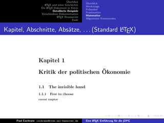 ¨
                                          Uberblick    ¨
                                                       Uberblick
                        L TEX und seine Geschichte
                        A
                                                       Werkzeuge
                     Ein L TEX-Dokument in K¨rze
                          A                     u
                                                       Pr¨ambel
                                                         a
                              Detaillierte Beispiele
                                                       Frontmatter
                     Verschiedene Dokumentarten
                                                       Mainmatter
                                 L TEX Ressourcen
                                  A
                                                       Allgemeine Kommandos
                                               Ende


Kapitel, Abschnitte, Abs¨tze, . . . (Standard LTEX)
                        a                     A




                   Kapitel 1
                                          ¨
                   Kritik der politischen Okonomie

                   1.1     The invisible hand
                   1.1.1    Free to choose
                   caveat emptor




    Paul Cochrane cochrane@rrzn.uni-hannover.de        Eine L TEX Einf¨hrung f¨r die jDPG
                                                            A         u       u
 