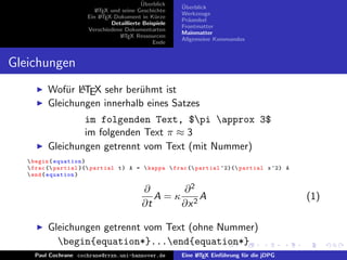 ¨
                                           Uberblick    ¨
                                                        Uberblick
                         L TEX und seine Geschichte
                         A
                                                        Werkzeuge
                      Ein L TEX-Dokument in K¨rze
                           A                     u
                                                        Pr¨ambel
                                                          a
                               Detaillierte Beispiele
                                                        Frontmatter
                      Verschiedene Dokumentarten
                                                        Mainmatter
                                  L TEX Ressourcen
                                   A
                                                        Allgemeine Kommandos
                                                Ende


Gleichungen
             u A
         Wof¨r LTEX sehr ber¨hmt ist
                             u
         Gleichungen innerhalb eines Satzes
                 im folgenden Text, $pi approx 3$
                 im folgenden Text π ≈ 3
         Gleichungen getrennt vom Text (mit Nummer)
    begin { equation }
    frac { partial }{ partial t } A =  kappa  frac { partial ^2}{ partial x ^2} A
    end { equation }

                                           ∂       ∂2
                                              A = κ 2A                                       (1)
                                           ∂t      ∂x

         Gleichungen getrennt vom Text (ohne Nummer)
           begin{equation*}...end{equation*}
     Paul Cochrane cochrane@rrzn.uni-hannover.de        Eine L TEX Einf¨hrung f¨r die jDPG
                                                             A         u       u
 