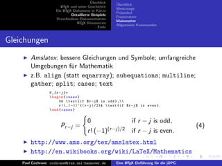 ¨
                                          Uberblick     ¨
                                                        Uberblick
                        L TEX und seine Geschichte
                        A
                                                        Werkzeuge
                     Ein L TEX-Dokument in K¨rze
                          A                     u
                                                        Pr¨ambel
                                                          a
                              Detaillierte Beispiele
                                                        Frontmatter
                     Verschiedene Dokumentarten
                                                        Mainmatter
                                 L TEX Ressourcen
                                  A
                                                        Allgemeine Kommandos
                                               Ende


Gleichungen
        Amslatex: bessere Gleichungen und Symbole; umfangreiche
        Umgebungen f¨r Mathematik
                      u
        z.B. align (statt eqnarray); subequations; multiline;
        gather; split; cases; text
                  P _{ r - j }=
                   begin { cases }
                         0&  text { if $r - j $ is odd } ,
                         r ! ,( -1)^{( r - j )/2}&  text { if $r - j $ is even }.
                   end { cases }


                                        0                        if r − j is odd,
                        Pr −j =                                                              (4)
                                        r ! (−1)(r −j)/2         if r − j is even.
        http://www.ams.org/tex/amslatex.html
        http://en.wikibooks.org/wiki/LaTeX/Mathematics
    Paul Cochrane cochrane@rrzn.uni-hannover.de         Eine L TEX Einf¨hrung f¨r die jDPG
                                                             A         u       u
 