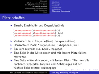 ¨
                                          Uberblick    ¨
                                                       Uberblick
                        L TEX und seine Geschichte
                        A
                                                       Werkzeuge
                     Ein L TEX-Dokument in K¨rze
                          A                     u
                                                       Pr¨ambel
                                                         a
                              Detaillierte Beispiele
                                                       Frontmatter
                     Verschiedene Dokumentarten
                                                       Mainmatter
                                 L TEX Ressourcen
                                  A
                                                       Allgemeine Kommandos
                                               Ende


Platz schaﬀen
        Einzel-, Eineinhalb- und Doppelabst¨nde
                                           a
        renewcommand { ba se l in es tr e tc h }{1}
        renewcommand { ba se l in es tr e tc h }{1.5}
        renewcommand { ba se l in es tr e tc h }{2}

        Vertikaler Platz: vspace{5mm}; vspace*{5mm}
        Horizontaler Platz: hspace{5mm}; hspace*{5mm}
        Ein Leer zeichen: Ein Leer zeichen
        Eine Seite in der Mitte enden und mit leerem Platz f¨llen:
                                                             u
        newpage
        Eine Seite mittendrin enden, mit leerem Platz f¨llen und alle
                                                       u
        nochdarzustellenden Tabellen und Abbildungen auf der
        n¨chste Seite setzen: clearpage
         a
    Paul Cochrane cochrane@rrzn.uni-hannover.de        Eine L TEX Einf¨hrung f¨r die jDPG
                                                            A         u       u
 
