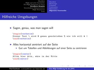 ¨
                                          Uberblick    ¨
                                                       Uberblick
                        L TEX und seine Geschichte
                        A
                                                       Werkzeuge
                     Ein L TEX-Dokument in K¨rze
                          A                     u
                                                       Pr¨ambel
                                                         a
                              Detaillierte Beispiele
                                                       Frontmatter
                     Verschiedene Dokumentarten
                                                       Mainmatter
                                 L TEX Ressourcen
                                  A
                                                       Allgemeine Kommandos
                                               Ende


Hilfreiche Umgebungen

        Sagen, genau, was man sagen will
        begin { verbatim }
       Dieser Text  wird $ genau geschrieben % wie ich will & |
        end { verbatim }

        Alles horizontal zentriert auf der Seite
               Gut um Tabellen und Abbildungen auf einer Seite zu zentrieren

        begin { center }
       Alles hier drin , w¨ re in der Mitte
                          a
        end { center }



    Paul Cochrane cochrane@rrzn.uni-hannover.de        Eine L TEX Einf¨hrung f¨r die jDPG
                                                            A         u       u
 