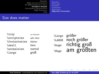 ¨
                                          Uberblick    ¨
                                                       Uberblick
                        L TEX und seine Geschichte
                        A
                                                       Werkzeuge
                     Ein L TEX-Dokument in K¨rze
                          A                     u
                                                       Pr¨ambel
                                                         a
                              Detaillierte Beispiele
                                                       Frontmatter
                     Verschiedene Dokumentarten
                                                       Mainmatter
                                 L TEX Ressourcen
                                  A
                                                       Allgemeine Kommandos
                                               Ende


Size does matter



  tiny                     am kleinsten
                                                         Large          gr¨ßer
                                                                           o
  scriptsize               sehr klein
  footnotesize             kleiner
                                                         LARGE          noch gr¨ßer
                                                                                o
  small                    klein                        huge           richtig groß
  normalsize
  large
                            normal
                            groß
                                                         Huge           am gr¨ßten
                                                                              o


    Paul Cochrane cochrane@rrzn.uni-hannover.de        Eine L TEX Einf¨hrung f¨r die jDPG
                                                            A         u       u
 