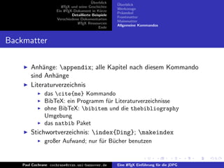 ¨
                                          Uberblick    ¨
                                                       Uberblick
                        L TEX und seine Geschichte
                        A
                                                       Werkzeuge
                     Ein L TEX-Dokument in K¨rze
                          A                     u
                                                       Pr¨ambel
                                                         a
                              Detaillierte Beispiele
                                                       Frontmatter
                     Verschiedene Dokumentarten
                                                       Mainmatter
                                 L TEX Ressourcen
                                  A
                                                       Allgemeine Kommandos
                                               Ende


Backmatter

        Anh¨nge: appendix; alle Kapitel nach diesem Kommando
            a
        sind Anh¨nge
                 a
        Literaturverzeichnis
               das cite{me} Kommando
               BibTeX: ein Programm f¨r Literaturverzeichnisse
                                     u
               ohne BibTeX: bibitem und die thebibliography
               Umgebung
               das natbib Paket
        Stichwortverzeichnis: index{Ding}; makeindex
               großer Aufwand; nur f¨r B¨cher benutzen
                                    u u


    Paul Cochrane cochrane@rrzn.uni-hannover.de        Eine L TEX Einf¨hrung f¨r die jDPG
                                                            A         u       u
 