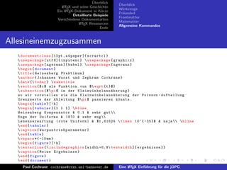 ¨
                                            Uberblick    ¨
                                                         Uberblick
                          L TEX und seine Geschichte
                          A
                                                         Werkzeuge
                       Ein L TEX-Dokument in K¨rze
                            A                     u
                                                         Pr¨ambel
                                                           a
                                Detaillierte Beispiele
                                                         Frontmatter
                       Verschiedene Dokumentarten
                                                         Mainmatter
                                   L TEX Ressourcen
                                    A
                                                         Allgemeine Kommandos
                                                 Ende


Allesineinemzugzusammen
    documentclass [12 pt , a 4 paper ]{ scrartcl }
    usepackage [ utf 8]{ inputenc }  usepackage { graphicx }
    usepackage [ ngerman ]{ babel }  usepackage { ngerman }
    begin { document }
    title { Heisenberg Praktikum }
    author { Johannes Wurst und Zephram Cochrane }
    date { today }  maketitle
    section {$ c $ als Funktion von $ sqrt { t }$}
    subsection {$ pi $ in der K l e i n w i n k e l a n n ¨ h e r u n g }
                                                            a
   wo wir vorstellen wie die K l e i n w i n k e l a n n ¨ h e r u n g der Poisson - Aufteilung
                                                              a
   Grenzwerte der Ableitung $ pi $ passieren k¨ nnte .           o
    begin { table }[! h ]
    begin { tabular }{ l l l }  hline
   Heisenberg Kompensator & 0.1 & sehr gut 
   Enge der Uniforme & 1970 & sehr eng 
   L eb en se r wartung ( rote Uniform ) & $1 ,61624  times 10^{ -35}$ & naja   hline
    end { tabular }
    caption { W a r p a n t r i e b p a r a m e t e r }
    end { table }
    vspace *{ -10 mm }
    begin { figure }[! h ]
    centerline { includegraphics [ width =0.9 textwidth ]{ ergebnisse }}
    caption { Meine Ergebnisse }
    end { figure }
    end { document }
     Paul Cochrane cochrane@rrzn.uni-hannover.de         Eine L TEX Einf¨hrung f¨r die jDPG
                                                              A         u       u
 