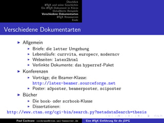 ¨
                                           Uberblick
                         L TEX und seine Geschichte
                         A
                      Ein L TEX-Dokument in K¨rze
                           A                     u
                               Detaillierte Beispiele
                      Verschiedene Dokumentarten
                                  L TEX Ressourcen
                                   A
                                                Ende


Verschiedene Dokumentarten
         Allgemein
                Briefe: die letter Umgebung
                Lebensl¨ufe: currvita, europecv, moderncv
                        a
                Webseiten: latex2html
                Verlinkte Dokumente: das hyperref-Paket
         Konferenzen
                Vortr¨ge; die Beamer-Klasse:
                     a
                http://latex-beamer.sourceforge.net
                Poster: a0poster, beamerposter, sciposter
         B¨cher
          u
            Die book- oder scrbook-Klasse
            Dissertationen:
 http://www.ctan.org/cgi-bin/search.py?metadataSearch=thesis
     Paul Cochrane cochrane@rrzn.uni-hannover.de        Eine L TEX Einf¨hrung f¨r die jDPG
                                                             A         u       u
 