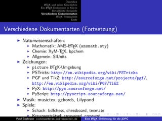 ¨
                                          Uberblick
                        L TEX und seine Geschichte
                        A
                     Ein L TEX-Dokument in K¨rze
                          A                     u
                              Detaillierte Beispiele
                     Verschiedene Dokumentarten
                                 L TEX Ressourcen
                                  A
                                               Ende


Verschiedene Dokumentarten (Fortsetzung)
        Naturwissenschaften:
                                  A
               Mathematik: AMS-LTEX (amsmath.sty)
               Chemie: XyM-TEX, bpchem
               Allgemein: SIUnits
        Zeichungen:
                         A
               picture LTEX-Umgebung
               PSTricks: http://en.wikipedia.org/wiki/PSTricks
               PGF und TikZ: http://sourceforge.net/projects/pgf/,
               http://en.wikipedia.org/wiki/PGF/TikZ
               PyX: http://pyx.sourceforge.net/
               PyScript: http://pyscript.sourceforge.net/
        Musik: musictex, gchords, Lilypond
        Spiele:
               Schach: bdfchess, chessboard, texmate
               Kreuzwortr¨tsel: crossword, crosswrd
                         a
    Paul Cochrane cochrane@rrzn.uni-hannover.deA       Eine L TEX Einf¨hrung f¨r die jDPG
                                                                      u       u
 