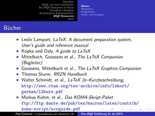 ¨
                                          Uberblick
                        L TEX und seine Geschichte
                        A
                                                       B¨cher
                                                        u
                     Ein L TEX-Dokument in K¨rze
                          A                     u
                                                       Webseiten
                              Detaillierte Beispiele
                                                       Programme
                     Verschiedene Dokumentarten
                                                       Kurse und Gruppen
                                 L TEX Ressourcen
                                  A
                                               Ende


B¨cher
 u
         Leslie Lamport, LaTeX: A document preparation system,
         User’s guide and reference manual
         Kopka und Daly, A guide to LaTeX
         Mittelbach, Goossens et al., The LaTeX Companion
         (Begleiter)
         Goossens, Mittelbach et al., The LaTeX Graphics Companion
         Thomas Sturm, RRZN Handbuch
         Walter Schmidt, et al., LaTeX 2e–Kurzbeschreibung,
         http://www.ctan.org/tex-archive/info/lshort/
         german/l2kurz.pdf
         Markus Kohm, et al., Das KOMA-Skript-Paket
         ftp://ftp.dante.de/pub/tex/macros/latex/contrib/
         koma-script/scrguide.pdf
    Paul Cochrane cochrane@rrzn.uni-hannover.de        Eine L TEX Einf¨hrung f¨r die jDPG
                                                            A         u       u
 