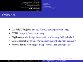 ¨
                                          Uberblick
                        L TEX und seine Geschichte
                        A
                                                       B¨cher
                                                        u
                     Ein L TEX-Dokument in K¨rze
                          A                     u
                                                       Webseiten
                              Detaillierte Beispiele
                                                       Programme
                     Verschiedene Dokumentarten
                                                       Kurse und Gruppen
                                 L TEX Ressourcen
                                  A
                                               Ende


Webseiten



            A
        Das LTEX-Projekt: http://www.latex-project.org
        CTAN: http://www.ctan.org
        A
        LTEX-Wikibook: http://en.wikibooks.org/wiki/LaTeX
        Deutschsprachig: http://www.dante.de/help/literatur/
        KOMA-Script Homepage: http://www.komascript.de




    Paul Cochrane cochrane@rrzn.uni-hannover.de        Eine L TEX Einf¨hrung f¨r die jDPG
                                                            A         u       u
 