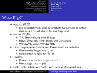 ¨
                                          Uberblick
                        L TEX und seine Geschichte
                        A                              Die Geschichte L TEX
                                                                      A
                     Ein L TEX-Dokument in K¨rze
                          A                     u      Wieso L TEX?
                                                              A
                              Detaillierte Beispiele   Wof¨r L TEX?
                                                            u A
                     Verschiedene Dokumentarten        Vorgehensweise
                                 L TEX Ressourcen
                                  A                    Ziel
                                               Ende


      A
Wieso LTEX?
                A
        was ist LTEX?
               Ein Textsatzsystem, dass automatisch Dokumente so erstellt,
               dass sie am freundlichsten f¨r das Auge sind
                                           u
              A
        warum LTEX?
               TEX: Beschreibung eines Blattes
               A
               LTEX: Einfacher; trennt Inhalt und Darstellung
               WYSIWYG versus WYSIWYDG
        Eine Programmiersprache um Dokumente zu erstellen
               Kommandos fangen mit ‘’ an
               Kommentare fangen mit ‘%’ an
        Prozess:
               Damals: tex → dvi → ps → pdf
               Heutzutage: tex → pdf
        Sieht recht sch¨n aus! Sieht auch sehr professionell aus
                       o
    Paul Cochrane cochrane@rrzn.uni-hannover.de        Eine L TEX Einf¨hrung f¨r die jDPG
                                                            A         u       u
 