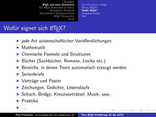 ¨
                                          Uberblick
                        L TEX und seine Geschichte
                        A                              Die Geschichte L TEX
                                                                      A
                     Ein L TEX-Dokument in K¨rze
                          A                     u      Wieso L TEX?
                                                              A
                              Detaillierte Beispiele   Wof¨r L TEX?
                                                            u A
                     Verschiedene Dokumentarten        Vorgehensweise
                                 L TEX Ressourcen
                                  A                    Ziel
                                               Ende


Wof¨r eignet sich LTEX?
   u              A


        jede Art wissenschaftlicher Ver¨ﬀentlichungen
                                       o
        Mathematik
        Chemische Formeln und Strukturen
        B¨cher (Sachb¨cher, Romane, Lexika etc.)
          u            u
        Bereiche, in denen Texte automatisch erzeugt werden
        Serienbriefe
        Vortr¨ge und Poster
             a
        Zeichungen, Gedichte, Lebensl¨ufe
                                       a
        Schach, Bridge, Kreuzwortr¨tsel, Musik, usw.
                                    a
        Praktika
        ...
    Paul Cochrane cochrane@rrzn.uni-hannover.de        Eine L TEX Einf¨hrung f¨r die jDPG
                                                            A         u       u
 