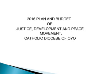 2016 PLAN AND BUDGET
OF
JUSTICE, DEVELOPMENT AND PEACE
MOVEMENT,
CATHOLIC DIOCESE OF OYO
 