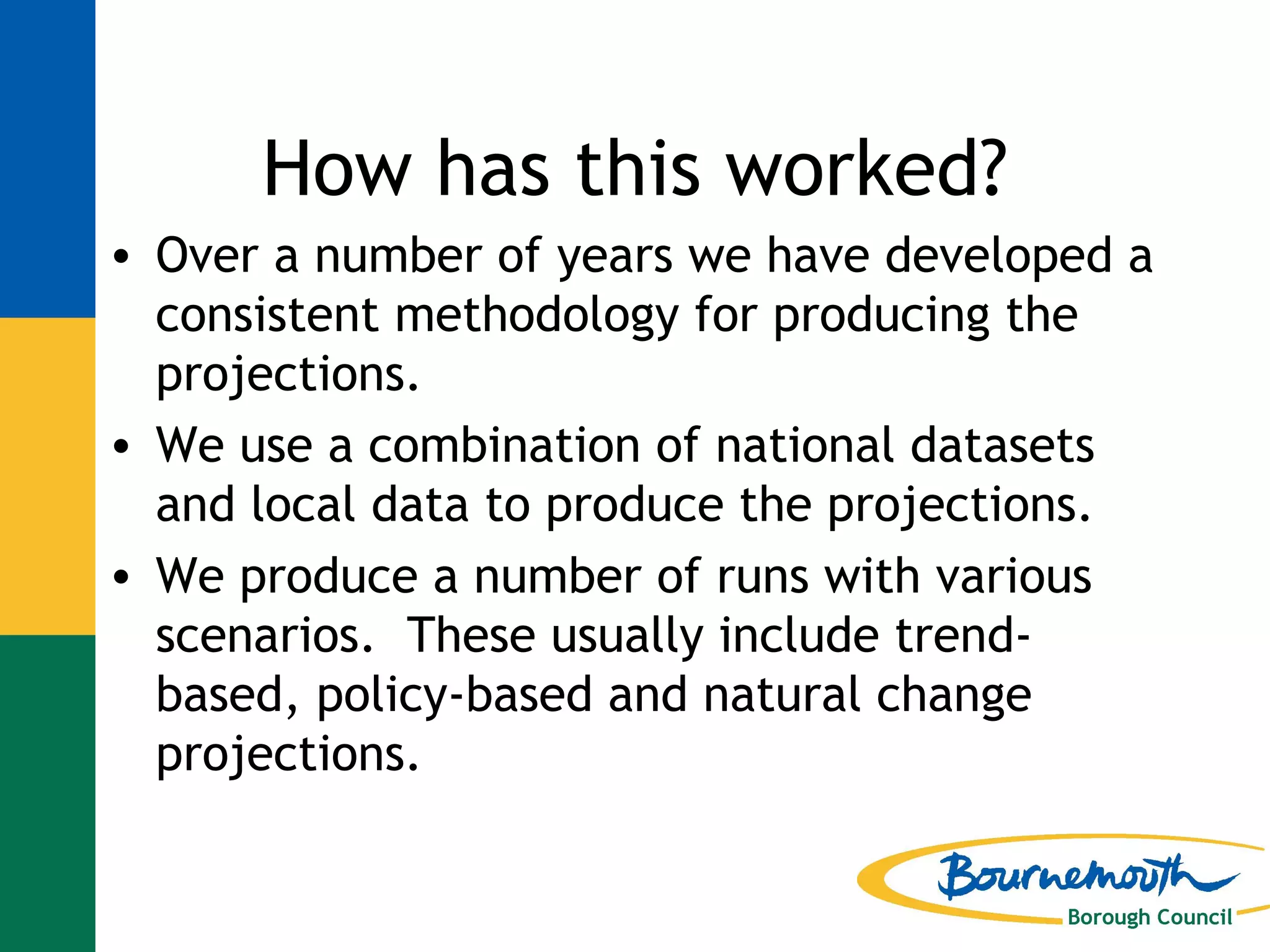 How has this worked? Over a number of years we have developed a consistent methodology for producing the projections. We use a combination of national datasets and local data to produce the projections. We produce a number of runs with various scenarios.  These usually include trend-based, policy-based and natural change projections.   