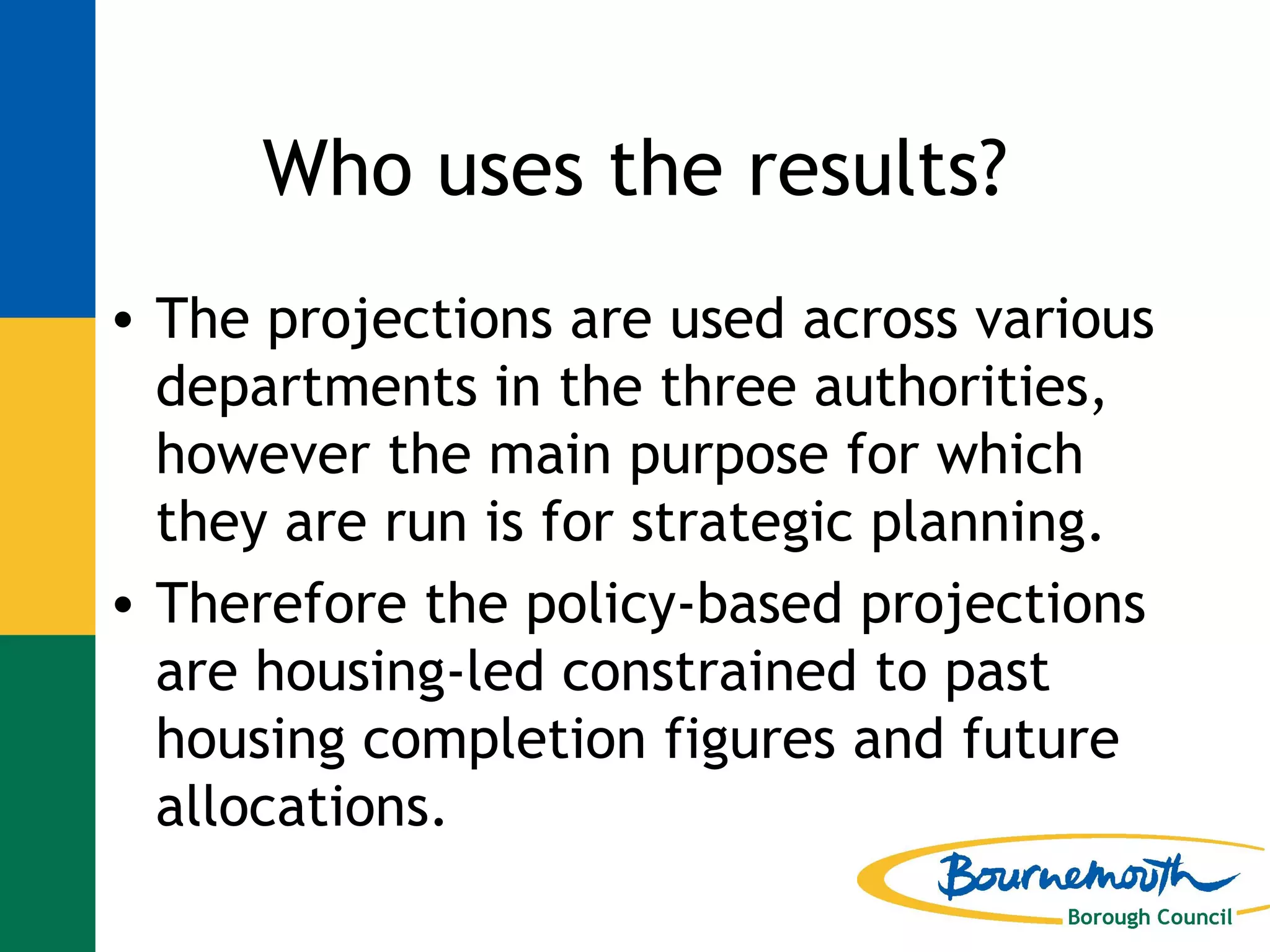 Who uses the results? The projections are used across various departments in the three authorities, however the main purpose for which they are run is for strategic planning. Therefore the policy-based projections are housing-led constrained to past housing completion figures and future allocations. 