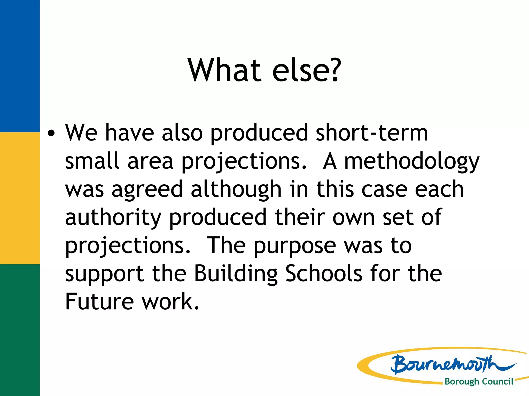 What else? We have also produced short-term small area projections.  A methodology was agreed although in this case each authority produced their own set of projections.  The purpose was to support the Building Schools for the Future work. 