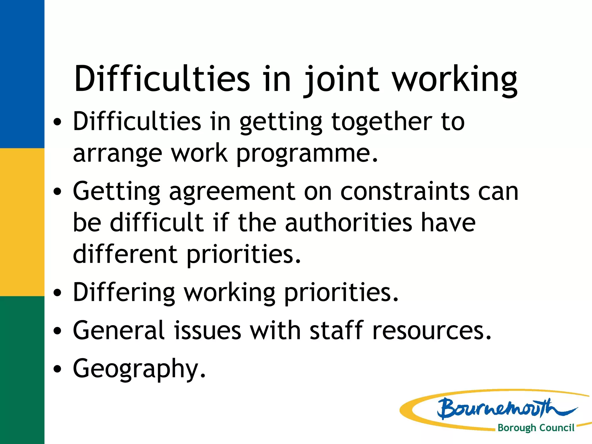 Difficulties in joint working Difficulties in getting together to arrange work programme. Getting agreement on constraints can be difficult if the authorities have different priorities. Differing working priorities. General issues with staff resources. Geography. 