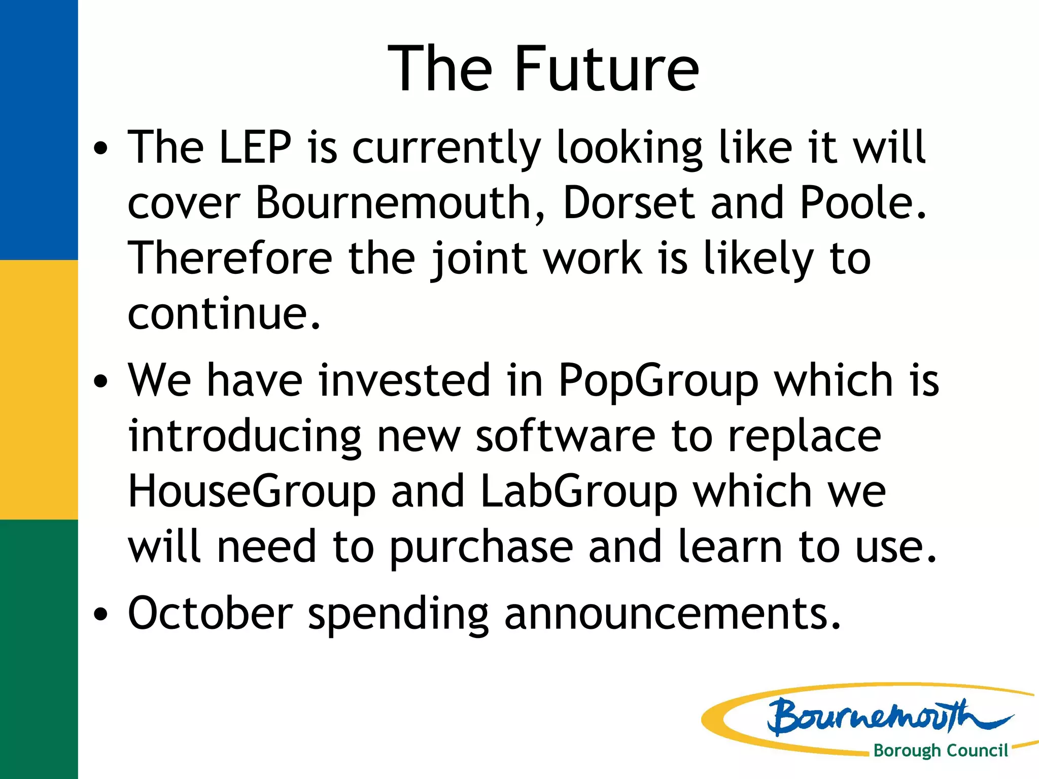 The Future The LEP is currently looking like it will cover Bournemouth, Dorset and Poole.  Therefore the joint work is likely to continue. We have invested in PopGroup which is introducing new software to replace HouseGroup and LabGroup which we will need to purchase and learn to use. October spending announcements. 