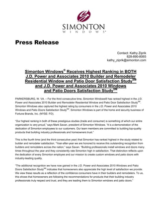 Press Release
                                                                                        Contact: Kathy Ziprik
                                                                                              828-890-8065
                                                                                 kathy_ziprik@simonton.com


        Simonton Windows® Receives Highest Ranking in BOTH
        J.D. Power and Associates 2010 Builder and Remodeler
        Residential Window and Patio Door Satisfaction StudySM
             and J.D. Power and Associates 2010 Windows
                 and Patio Doors Satisfaction StudySM
PARKERSBURG, W. VA. – For the third consecutive time, Simonton Windows® has ranked highest in the J.D.
Power and Associates 2010 Builder and Remodeler Residential Window and Patio Door Satisfaction StudySM.
Simonton Windows also captured the highest rating by consumers in the J.D. Power and Associates 2010
Windows and Patio Doors Satisfaction StudySM. Simonton Windows is part of the home and security business of
Fortune Brands, Inc. (NYSE: FO).

“Our highest ranking in both of these prestigious studies (trade and consumer) is something of which our entire
organization is very proud,” says Mark Savan, president of Simonton Windows. “It is a demonstration of the
dedication of Simonton employees to our customers. Our team members are committed to building top-quality
products that building industry professionals and homeowners trust.”

This is the fourth time (and the third consecutive year) that Simonton has ranked highest in the study related to
builder and remodeler satisfaction. “Year-after-year we are honored to receive this outstanding recognition from
builders and remodelers across the nation,” says Savan. “Building professionals install windows and doors many
times throughout the year and they consistently rate Simonton high in satisfaction. That distinction reflects upon
the dedication of every Simonton employee and our mission to create custom windows and patio doors with
industry-leading quality.

“The additional recognition we have now gained in the J.D. Power and Associates 2010 Windows and Patio
Doors Satisfaction StudySM indicates that homeowners also appreciate the high level of satisfaction we provide.
We view these results as a reflection of the confidence consumers have in their builders and remodelers. To us,
this shows that homeowners are following the recommendations for products that their building industry
professionals truly respect and trust, and they are leading them to Simonton windows and patio doors.”
 