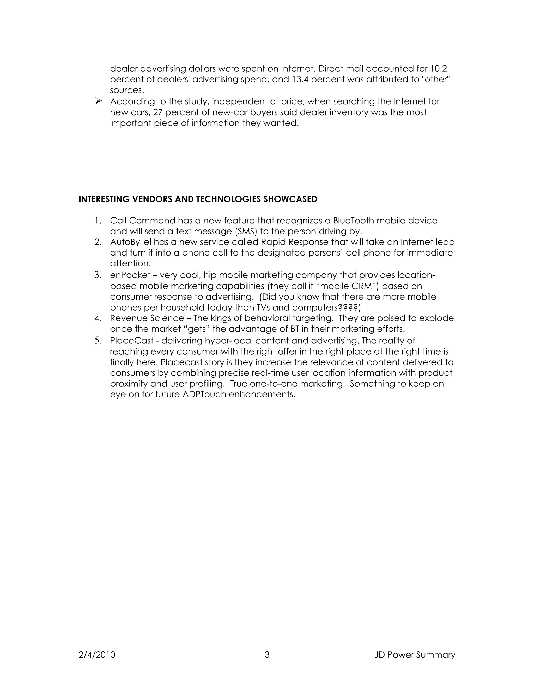 dealer advertising dollars were spent on Internet. Direct mail accounted for 10.2
     percent of dealers' advertising spend, and 13.4 percent was attributed to "other"
     sources.
    According to the study, independent of price, when searching the Internet for
     new cars, 27 percent of new-car buyers said dealer inventory was the most
     important piece of information they wanted.




INTERESTING VENDORS AND TECHNOLOGIES SHOWCASED

   1. Call Command has a new feature that recognizes a BlueTooth mobile device
      and will send a text message (SMS) to the person driving by.
   2. AutoByTel has a new service called Rapid Response that will take an Internet lead
      and turn it into a phone call to the designated persons’ cell phone for immediate
      attention.
   3. enPocket – very cool, hip mobile marketing company that provides location-
      based mobile marketing capabilities (they call it “mobile CRM”) based on
      consumer response to advertising. (Did you know that there are more mobile
      phones per household today than TVs and computers????)
   4. Revenue Science – The kings of behavioral targeting. They are poised to explode
      once the market “gets” the advantage of BT in their marketing efforts.
   5. PlaceCast - delivering hyper-local content and advertising. The reality of
      reaching every consumer with the right offer in the right place at the right time is
      finally here. Placecast story is they increase the relevance of content delivered to
      consumers by combining precise real-time user location information with product
      proximity and user profiling. True one-to-one marketing. Something to keep an
      eye on for future ADPTouch enhancements.




2/4/2010                                    3                         JD Power Summary
 