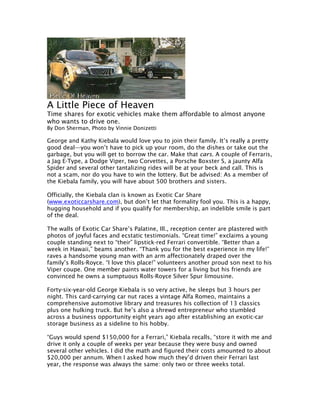 A Little Piece of Heaven
Time shares for exotic vehicles make them affordable to almost anyone
who wants to drive one.
By Don Sherman, Photo by Vinnie Donizetti

George and Kathy Kiebala would love you to join their family. It’s really a pretty
good deal—you won’t have to pick up your room, do the dishes or take out the
garbage, but you will get to borrow the car. Make that cars. A couple of Ferraris,
a Jag E-Type, a Dodge Viper, two Corvettes, a Porsche Boxster S, a jaunty Alfa
Spider and several other tantalizing rides will be at your beck and call. This is
not a scam, nor do you have to win the lottery. But be advised: As a member of
the Kiebala family, you will have about 500 brothers and sisters.

Officially, the Kiebala clan is known as Exotic Car Share
(www.exoticcarshare.com), but don’t let that formality fool you. This is a happy,
hugging household and if you qualify for membership, an indelible smile is part
of the deal.

The walls of Exotic Car Share’s Palatine, Ill., reception center are plastered with
photos of joyful faces and ecstatic testimonials. “Great time!” exclaims a young
couple standing next to “their” lipstick-red Ferrari convertible. “Better than a
week in Hawaii,” beams another. “Thank you for the best experience in my life!”
raves a handsome young man with an arm affectionately draped over the
family’s Rolls-Royce. “I love this place!” volunteers another proud son next to his
Viper coupe. One member paints water towers for a living but his friends are
convinced he owns a sumptuous Rolls-Royce Silver Spur limousine.

Forty-six-year-old George Kiebala is so very active, he sleeps but 3 hours per
night. This card-carrying car nut races a vintage Alfa Romeo, maintains a
comprehensive automotive library and treasures his collection of 13 classics
plus one hulking truck. But he’s also a shrewd entrepreneur who stumbled
across a business opportunity eight years ago after establishing an exotic-car
storage business as a sideline to his hobby.

“Guys would spend $150,000 for a Ferrari,” Kiebala recalls, “store it with me and
drive it only a couple of weeks per year because they were busy and owned
several other vehicles. I did the math and figured their costs amounted to about
$20,000 per annum. When I asked how much they’d driven their Ferrari last
year, the response was always the same: only two or three weeks total.
 