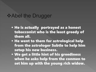 Abel the Drugger
 He is actually portrayed as a honest
tobacconist who is the least greedy of
them all.
 He went to them for astrological help
from the astrologer Subtle to help him
setup his new business.
 We get a little hint of his greediness
when he asks help from the conmen to
set him up with the young rich widow.
 