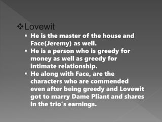 Lovewit
 He is the master of the house and
Face(Jeremy) as well.
 He is a person who is greedy for
money as well as greedy for
intimate relationship.
 He along with Face, are the
characters who are commended
even after being greedy and Lovewit
got to marry Dame Pliant and shares
in the trio’s earnings.
 