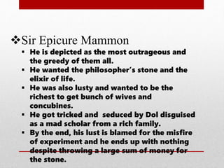 Sir Epicure Mammon
 He is depicted as the most outrageous and
the greedy of them all.
 He wanted the philosopher’s stone and the
elixir of life.
 He was also lusty and wanted to be the
richest to get bunch of wives and
concubines.
 He got tricked and seduced by Dol disguised
as a mad scholar from a rich family.
 By the end, his lust is blamed for the misfire
of experiment and he ends up with nothing
despite throwing a large sum of money for
the stone.
 