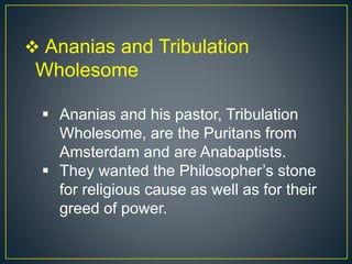  Ananias and Tribulation
Wholesome
 Ananias and his pastor, Tribulation
Wholesome, are the Puritans from
Amsterdam and are Anabaptists.
 They wanted the Philosopher’s stone
for religious cause as well as for their
greed of power.
 