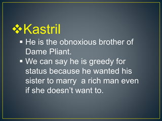 Kastril
 He is the obnoxious brother of
Dame Pliant.
 We can say he is greedy for
status because he wanted his
sister to marry a rich man even
if she doesn’t want to.
 