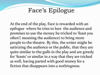 Face’s Epilogue
At the end of the play, Face is rewarded with an
epilogue where he tries to lure the audience and
promises to use the money he tricked to ‘feast you
often’( meaning the audience) to bring more
people to the theatre. By this, the writer might be
satirizing the audience or the public, that they are
quite similar to the gulls in the play and are greedy
for ‘feasts’ or similar in a way that they are tricked
as well, having parted with good money for a
fiction that disappears into a nothingness.
 