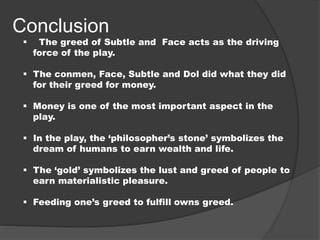 Conclusion
 The greed of Subtle and Face acts as the driving
force of the play.
 The conmen, Face, Subtle and Dol did what they did
for their greed for money.
 Money is one of the most important aspect in the
play.
 In the play, the ‘philosopher’s stone’ symbolizes the
dream of humans to earn wealth and life.
 The ‘gold’ symbolizes the lust and greed of people to
earn materialistic pleasure.
 Feeding one’s greed to fulfill owns greed.
 