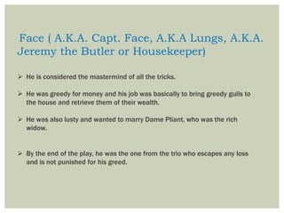 Face ( A.K.A. Capt. Face, A.K.A Lungs, A.K.A.
Jeremy the Butler or Housekeeper)
 He is considered the mastermind of all the tricks.
 He was greedy for money and his job was basically to bring greedy gulls to
the house and retrieve them of their wealth.
 He was also lusty and wanted to marry Dame Pliant, who was the rich
widow.
 By the end of the play, he was the one from the trio who escapes any loss
and is not punished for his greed.
 