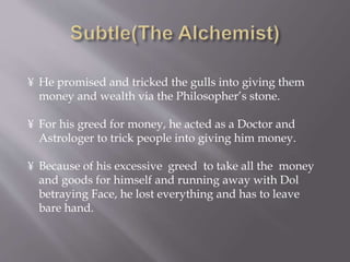 ¥ He promised and tricked the gulls into giving them
money and wealth via the Philosopher’s stone.
¥ For his greed for money, he acted as a Doctor and
Astrologer to trick people into giving him money.
¥ Because of his excessive greed to take all the money
and goods for himself and running away with Dol
betraying Face, he lost everything and has to leave
bare hand.
 