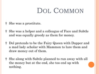 DOL COMMON
† She was a prostitute.
† She was a helper and a colleague of Face and Subtle
and was equally greedy as them for money.
† Dol pretends to be the Fairy Queen with Dapper and
a mad lady scholar with Mammon to lure them and
draw money out of them.
† She along with Subtle planned to run away with all
the money but at the end, she too end up with
nothing.
 
