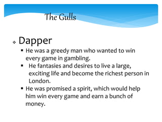 The Gulls
 Dapper
 He was a greedy man who wanted to win
every game in gambling.
 He fantasies and desires to live a large,
exciting life and become the richest person in
London.
 He was promised a spirit, which would help
him win every game and earn a bunch of
money.
 