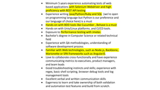  Minimum 5 years experience automating tests of web
based applications with Selenium Webdriver and high
proficiency with REST API testing
 Experience writing Java/Python/Ruby and SQL (we’re open
on programming language but Python is our preference and
our language of choice here) is a must
 Hands-on with BDD tools like Cucumber , Behave is a must
 Hands-on with Unix/Linux platforms. and CI/CD tools.
 Exposure to Performance testing with Jmeter.
 Bachelor's degree in Computer Science or related technical
field
 Experience with QA methodologies, understanding of
software development process
 Familiar with Web technologies, such as Node.js, Backbone,
Marionette or SPA frameworks such as AngularJS.
 Love to collaborate cross-functionally and have experience
communicating metrics to executives, product managers,
and team leads
 Good troubleshooting instincts and skills; experience with
regex, basic shell scripting, browser debug tools and log
management tools
 Excellent verbal and written communication skills
 Eagerness to learn and take ownership of both validation
and automation test features and build from scratch.
 