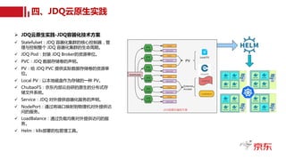 四、JDQ云原生实践
Ø JDQ云原生实践-JDQ容器化技术方案
ü Statefulset：JDQ 容器化集群的核心控制器，管
理与控制整个 JDQ 容器化集群的生命周期。
ü JDQ Pod：封装 JDQ Broker的资源单位。
ü PVC：JDQ 数据存储卷的声明。
ü PV：给 JDQ PVC 提供实际数据存储卷的资源单
位。
ü Local PV：以本地磁盘作为存储的一种 PV。
ü ChubaoFS：京东内部云自研的原生的分布式存
储文件系统。
ü Service：JDQ 对外提供容器化服务的声明。
ü NodePort：通过将端口映射到物理机对外提供访
问的服务。
ü LoadBalance：通过负载均衡对外提供访问的服
务。
ü Helm：k8s部署的包管理工具。
 