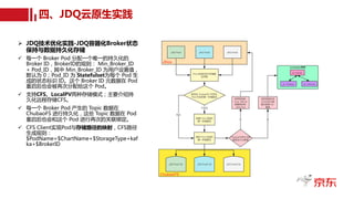 四、JDQ云原生实践
Ø JDQ技术优化实践-JDQ容器化Broker状态
保持与数据持久化存储
ü 每一个 Broker Pod 分配一个唯一的持久化的
Broker ID，BrokerID的规则： Min_Broker_ID
+ Pod_ID，其中 Min_Broker_ID 为用户设置值，
默认为 0；Pod_ID 为 Statefulset为每个 Pod 生
成的状态标识 ID。这个 Broker ID 元数据在 Pod
重启后也会被再次分配给这个 Pod。
ü 支持CFS、LocalPV两种存储模式；主要介绍持
久化远程存储CFS。
ü 每一个 Broker Pod 产生的 Topic 数据在
ChubaoFS 进行持久化，这些 Topic 数据在 Pod
重启后也会和这个 Pod 进行再次的关联绑定。
ü CFS Client实现Pod与存储路径的映射，CFS路径
生成规则：
$PodName=$ChartName+$StorageType+kaf
ka+$BrokerID
四、JDQ云原生实践
Ø JDQ技术优化实践-JDQ容器化Broker状态
保持与数据持久化存储
ü 每一个 Broker Pod 分配一个唯一的持久化的
Broker ID，BrokerID的规则： Min_Broker_ID
+ Pod_ID，其中 Min_Broker_ID 为用户设置值，
默认为 0；Pod_ID 为 Statefulset为每个 Pod 生
成的状态标识 ID。这个 Broker ID 元数据在 Pod
重启后也会被再次分配给这个 Pod。
ü 支持CFS、LocalPV两种存储模式；主要介绍持
久化远程存储CFS。
ü 每一个 Broker Pod 产生的 Topic 数据在
ChubaoFS 进行持久化，这些 Topic 数据在 Pod
重启后也会和这个 Pod 进行再次的关联绑定。
ü CFS Client实现Pod与存储路径的映射，CFS路径
生成规则：
$PodName=$ChartName+$StorageType+kaf
ka+$BrokerID
 