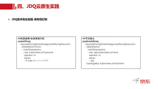 四、JDQ云原生实践
Ø JDQ技术优化实践-亲和性打标
##节点独占
podAntiAffinity
requiredDuringSchedulingIgnoredDuringExecution:
- labelSelector:
matchExpressions:
- key: app.kubernetes.io/name
operator: In
values:
- jdq
topologyKey: kubernetes.io/hostname
##机型选择/业务类型打标
nodeAffinity
requiredDuringSchedulingIgnoredDuringExecution:
nodeSelectorTerms:
- matchExpressions:
- key: kubernetes.io/hostname
operator: In
values:
- lf-jrdw-rt-*-*-*-*.?.?.?
 