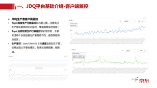 一、JDQ平台基础介绍-客户端监控
Ø JDQ生产者客户端监控
• Topic粒度生产行数监控如右图上图，注意关注
生产增长趋势同环比监控、零值报警监控信息；
• Topic分区粒度生产行数监控如右图下图，主要
关注每个分区数据生产量是否均匀，是否存在热
点分区；
• 生产鉴权（user/client.id）的速度监控如左下图，
如果出现大于零的情况，则表示消费阻塞，被限
速。
 