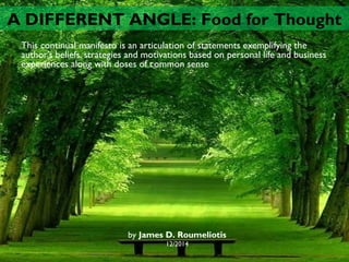 This continual manifesto is an articulation of statements exemplifying the
author’s beliefs, strategies and motivations based on personal life and business
experiences along with doses of common sense
by James D. Roumeliotis
12/2014
A DIFFERENT ANGLE: Food for Thought
 