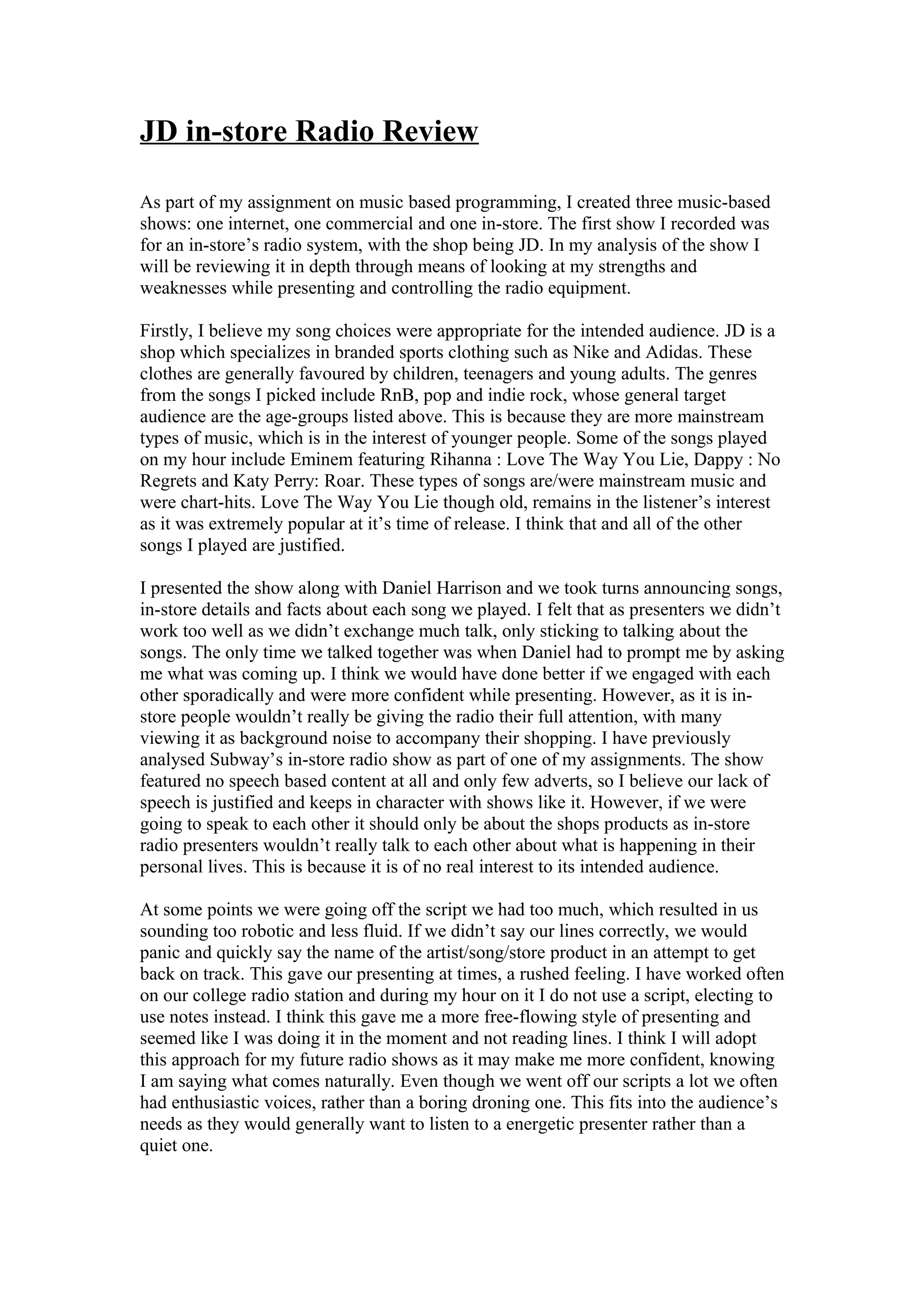 JD in-store Radio Review
As part of my assignment on music based programming, I created three music-based
shows: one internet, one commercial and one in-store. The first show I recorded was
for an in-store’s radio system, with the shop being JD. In my analysis of the show I
will be reviewing it in depth through means of looking at my strengths and
weaknesses while presenting and controlling the radio equipment.
Firstly, I believe my song choices were appropriate for the intended audience. JD is a
shop which specializes in branded sports clothing such as Nike and Adidas. These
clothes are generally favoured by children, teenagers and young adults. The genres
from the songs I picked include RnB, pop and indie rock, whose general target
audience are the age-groups listed above. This is because they are more mainstream
types of music, which is in the interest of younger people. Some of the songs played
on my hour include Eminem featuring Rihanna : Love The Way You Lie, Dappy : No
Regrets and Katy Perry: Roar. These types of songs are/were mainstream music and
were chart-hits. Love The Way You Lie though old, remains in the listener’s interest
as it was extremely popular at it’s time of release. I think that and all of the other
songs I played are justified.
I presented the show along with Daniel Harrison and we took turns announcing songs,
in-store details and facts about each song we played. I felt that as presenters we didn’t
work too well as we didn’t exchange much talk, only sticking to talking about the
songs. The only time we talked together was when Daniel had to prompt me by asking
me what was coming up. I think we would have done better if we engaged with each
other sporadically and were more confident while presenting. However, as it is instore people wouldn’t really be giving the radio their full attention, with many
viewing it as background noise to accompany their shopping. I have previously
analysed Subway’s in-store radio show as part of one of my assignments. The show
featured no speech based content at all and only few adverts, so I believe our lack of
speech is justified and keeps in character with shows like it. However, if we were
going to speak to each other it should only be about the shops products as in-store
radio presenters wouldn’t really talk to each other about what is happening in their
personal lives. This is because it is of no real interest to its intended audience.
At some points we were going off the script we had too much, which resulted in us
sounding too robotic and less fluid. If we didn’t say our lines correctly, we would
panic and quickly say the name of the artist/song/store product in an attempt to get
back on track. This gave our presenting at times, a rushed feeling. I have worked often
on our college radio station and during my hour on it I do not use a script, electing to
use notes instead. I think this gave me a more free-flowing style of presenting and
seemed like I was doing it in the moment and not reading lines. I think I will adopt
this approach for my future radio shows as it may make me more confident, knowing
I am saying what comes naturally. Even though we went off our scripts a lot we often
had enthusiastic voices, rather than a boring droning one. This fits into the audience’s
needs as they would generally want to listen to a energetic presenter rather than a
quiet one.

 