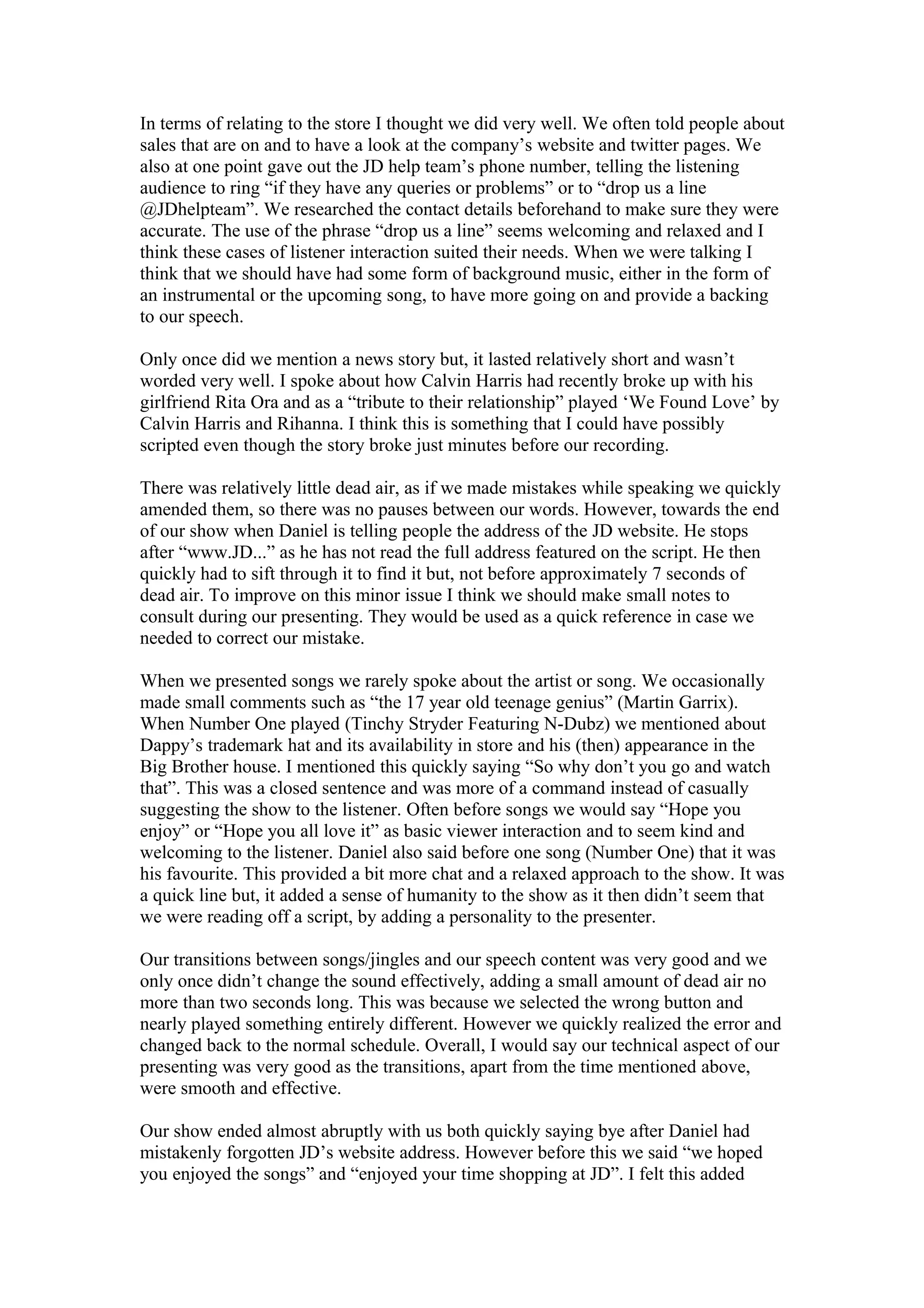 In terms of relating to the store I thought we did very well. We often told people about
sales that are on and to have a look at the company’s website and twitter pages. We
also at one point gave out the JD help team’s phone number, telling the listening
audience to ring “if they have any queries or problems” or to “drop us a line
@JDhelpteam”. We researched the contact details beforehand to make sure they were
accurate. The use of the phrase “drop us a line” seems welcoming and relaxed and I
think these cases of listener interaction suited their needs. When we were talking I
think that we should have had some form of background music, either in the form of
an instrumental or the upcoming song, to have more going on and provide a backing
to our speech.
Only once did we mention a news story but, it lasted relatively short and wasn’t
worded very well. I spoke about how Calvin Harris had recently broke up with his
girlfriend Rita Ora and as a “tribute to their relationship” played ‘We Found Love’ by
Calvin Harris and Rihanna. I think this is something that I could have possibly
scripted even though the story broke just minutes before our recording.
There was relatively little dead air, as if we made mistakes while speaking we quickly
amended them, so there was no pauses between our words. However, towards the end
of our show when Daniel is telling people the address of the JD website. He stops
after “www.JD...” as he has not read the full address featured on the script. He then
quickly had to sift through it to find it but, not before approximately 7 seconds of
dead air. To improve on this minor issue I think we should make small notes to
consult during our presenting. They would be used as a quick reference in case we
needed to correct our mistake.
When we presented songs we rarely spoke about the artist or song. We occasionally
made small comments such as “the 17 year old teenage genius” (Martin Garrix).
When Number One played (Tinchy Stryder Featuring N-Dubz) we mentioned about
Dappy’s trademark hat and its availability in store and his (then) appearance in the
Big Brother house. I mentioned this quickly saying “So why don’t you go and watch
that”. This was a closed sentence and was more of a command instead of casually
suggesting the show to the listener. Often before songs we would say “Hope you
enjoy” or “Hope you all love it” as basic viewer interaction and to seem kind and
welcoming to the listener. Daniel also said before one song (Number One) that it was
his favourite. This provided a bit more chat and a relaxed approach to the show. It was
a quick line but, it added a sense of humanity to the show as it then didn’t seem that
we were reading off a script, by adding a personality to the presenter.
Our transitions between songs/jingles and our speech content was very good and we
only once didn’t change the sound effectively, adding a small amount of dead air no
more than two seconds long. This was because we selected the wrong button and
nearly played something entirely different. However we quickly realized the error and
changed back to the normal schedule. Overall, I would say our technical aspect of our
presenting was very good as the transitions, apart from the time mentioned above,
were smooth and effective.
Our show ended almost abruptly with us both quickly saying bye after Daniel had
mistakenly forgotten JD’s website address. However before this we said “we hoped
you enjoyed the songs” and “enjoyed your time shopping at JD”. I felt this added

 