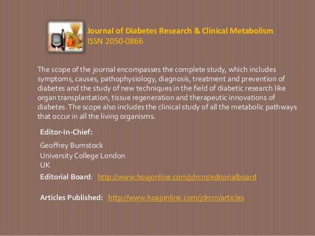 Journal of Diabetes Research & Clinical Metabolism
ISSN 2050-0866
The scope of the journal encompasses the complete study, which includes
symptoms, causes, pathophysiology, diagnosis, treatment and prevention of
diabetes and the study of new techniques in the field of diabetic research like
organ transplantation, tissue regeneration and therapeutic innovations of
diabetes.The scope also includes the clinical study of all the metabolic pathways
that occur in all the living organisms.
Geoffrey Burnstock
Editor-In-Chief:
University College London
UK
Editorial Board: http://www.hoajonline.com/jdrcm/editorialboard
Articles Published: http://www.hoajonline.com/jdrcm/articles
 
