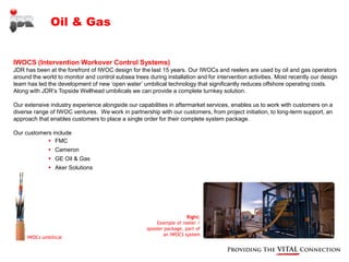 Oil & Gas


IWOCS (Intervention Workover Control Systems)
JDR has been at the forefront of IWOC design for the last 15 years. Our IWOCs and reelers are used by oil and gas operators
around the world to monitor and control subsea trees during installation and for intervention activities. Most recently our design
team has led the development of new ‘open water’ umbilical technology that significantly reduces offshore operating costs.
Along with JDR’s Topside Wellhead umbilicals we can provide a complete turnkey solution.

Our extensive industry experience alongside our capabilities in aftermarket services, enables us to work with customers on a
diverse range of IWOC ventures. We work in partnership with our customers, from project initiation, to long-term support, an
approach that enables customers to place a single order for their complete system package.

Our customers include
             FMC
               Cameron
               GE Oil & Gas
               Aker Solutions




                                                                       Right:
                                                         Example of reeler /
                                                     spooler package, part of
                                                            an IWOCS system
     IWOCs umbilical
 
