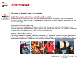 Aftermarket


Our range of aftermarket services includes

Installation, repair, maintenance, healthcare & upgrades
A team dedicated to installation, repair (including emergency response), equipment & product maintenance
(onshore & offshore), asset healthcare & assurance and equipment and product upgrades, covering key oil, gas
and renewable regions.

Specialist equipment & testing
JDR’s AIM Services has a portfolio of specialist tooling and test equipment that can be mobilised alongside
specialist technicians, anywhere in the world, to support JDR and non-JDR products. This is a rental service and
includes mechanical, hydraulic power cable and fibre optic capabilities.

Spares & Asset Management
The team provides spare parts and spare parts management out of Littleport in the UK and the Houston service
centre. Other services include equipment asset management, storage, pre-mobilisation testing and post job
inspection and maintenance. For instance IWOCS can be managed to ensure ongoing operational effectiveness.
 