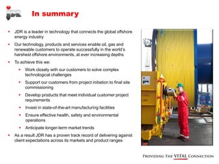 In summary

   JDR is a leader in technology that connects the global offshore
    energy industry
   Our technology, products and services enable oil, gas and
    renewable customers to operate successfully in the world’s
    harshest offshore environments, at ever increasing depths
   To achieve this we:
         Work closely with our customers to solve complex
          technological challenges
         Support our customers from project initiation to final site
          commissioning
         Develop products that meet individual customer project
          requirements
         Invest in state-of-the-art manufacturing facilities
         Ensure effective health, safety and environmental
          operations
         Anticipate longer-term market trends
   As a result JDR has a proven track record of delivering against
    client expectations across its markets and product ranges
 