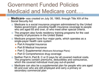 Government Funded PoliciesMedicaid and Medicare cont….Medicare-was created on July 30, 1965, through Title XIX of the Social Security Act Medicare is a social insurance program administered by the United States government, providing health insurance coverage to people who are aged 65 and over, or who meet other special criteria. The program also funds residency training programs for the vast majority of physicians in the United StatesMedicare program have four major parts, which operates as a single-payer health care systemPart A Hospital Insurance Part B Medical Insurance Part C Supplemental (Medicare Advantage Plans)Part D Comprehensive drug coverageNeither Part A ,Part B, C or D pays for all covered medical costs. The programs contain premiums, deductibles and coinsurance, which the covered individual must pay out-of-pocketMedicare can also be a supplemental plan for people who are aged 65 and over who are still employed and carry a primary or secondary commercial plan