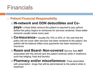 FinancialsPatient Financial ResponsibilityIN-network and OON deductibles and Co-pays-a fixed dollar amount the patient is required to pay upfront before the policy begins to reimburse for services rendered, these dollar amounts usually renew every yearCo-Insurance– Usually the 10% to 40% of  the cost that the policy will not cover after services has been rendered to the patient, the patient will be balance billed once payments has been received by  insuranceRoom and Board- Non-covered Servicefees NOT associated with the clinical care the patient receives while in treatment, such has lodging, food and laundryPharmacy and/or miscellaneous- Fees associated with prescription  drugs that will be administered to the patient while in treatment